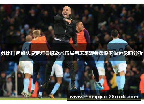 苏比门迪留队决定对曼城战术布局与未来转会策略的深远影响分析 苏比门迪留队决定对曼城战术布局与未来转会策略的深远影响分析