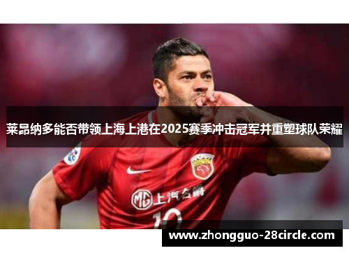 莱昂纳多能否带领上海上港在2025赛季冲击冠军并重塑球队荣耀 莱昂纳多能否带领上海上港在2025赛季冲击冠军并重塑球队荣耀