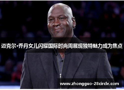 迈克尔·乔丹女儿闪耀国际时尚周展现独特魅力成为焦点 迈克尔·乔丹女儿闪耀国际时尚周展现独特魅力成为焦点