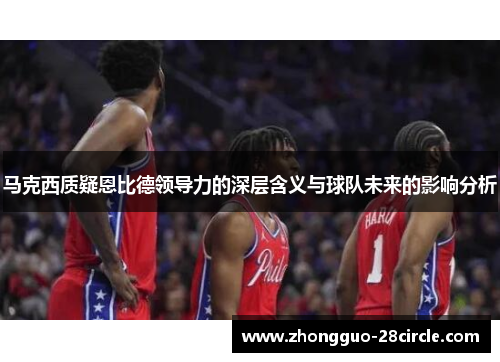 马克西质疑恩比德领导力的深层含义与球队未来的影响分析