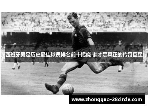 西班牙男足历史最佳球员排名前十揭晓 谁才是真正的传奇巨星