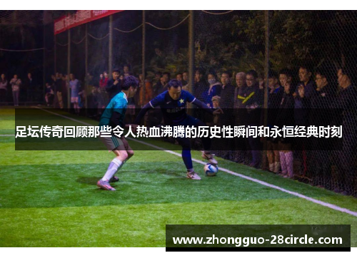 足坛传奇回顾那些令人热血沸腾的历史性瞬间和永恒经典时刻