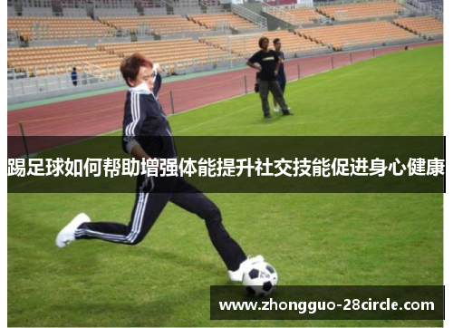 踢足球如何帮助增强体能提升社交技能促进身心健康 踢足球如何帮助增强体能提升社交技能促进身心健康