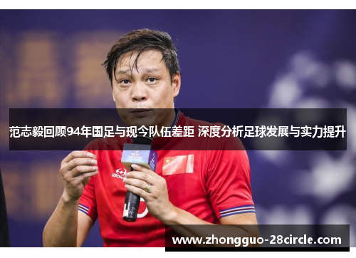 范志毅回顾94年国足与现今队伍差距 深度分析足球发展与实力提升 范志毅回顾94年国足与现今队伍差距 深度分析足球发展与实力提升