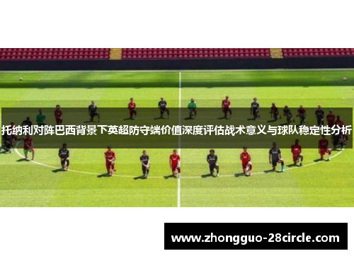 托纳利对阵巴西背景下英超防守端价值深度评估战术意义与球队稳定性分析