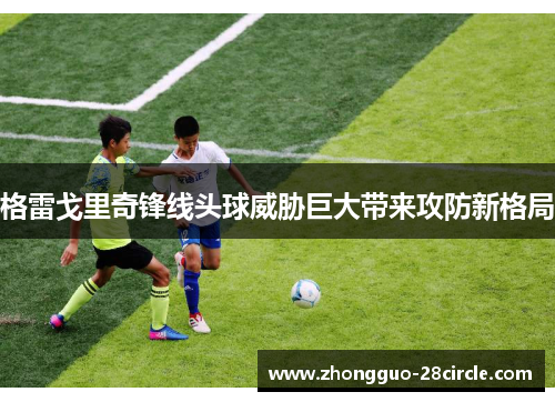 格雷戈里奇锋线头球威胁巨大带来攻防新格局