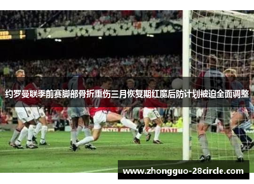 约罗曼联季前赛脚部骨折重伤三月恢复期红魔后防计划被迫全面调整