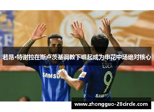 若昂·特谢拉在斯卢茨基调教下崛起成为申花中场绝对核心