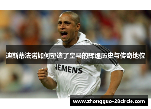 迪斯蒂法诺如何塑造了皇马的辉煌历史与传奇地位
