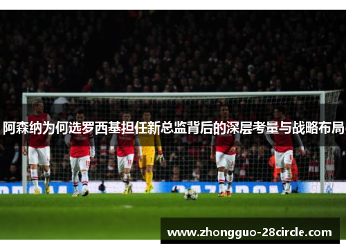 阿森纳为何选罗西基担任新总监背后的深层考量与战略布局