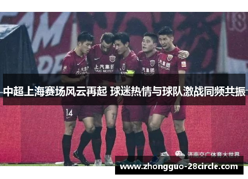 中超上海赛场风云再起 球迷热情与球队激战同频共振 中超上海赛场风云再起 球迷热情与球队激战同频共振